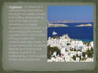  Mykonos - is famed as a
cosmopolitan destination
amongst the Greek islands
and widely recognized as
one of the best tourist
attractions in Greece.
Mykonos Town (Chora) is a
stunningly picturesque
Cycladic town with a maze
of tiny streets and
whitewashed steps lanes. It
is also known for its sandy
beaches and diverse and
intense nightlife as
evidenced by a vast number
of bars and nightclubs.
 
