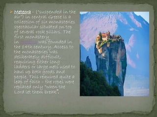  Meteora - (“suspended in the
air”) in central Greece is a
collection of six monasteries
spectacular situated on top
of several rock pillars. The
first monastery
in Metéora was founded in
the 14th century. Access to
the monasteries was
deliberately difficult,
requiring either long
ladders or large nets used to
haul up both goods and
people. This required quite a
leap of faith – the ropes were
replaced only “when the
Lord let them break”.
 