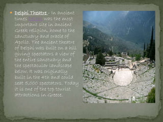  Delphi Theatre - In ancient
times Delphi was the most
important site in ancient
Greek religion, home to the
sanctuary and oracle of
Apollo. The ancient theatre
of Delphi was built on a hill
giving spectators a view of
the entire sanctuary and
the spectacular landscape
below. It was originally
built in the 4th and could
seat 5,000 spectators. Today
it is one of the top tourist
attractions in Greece.
 