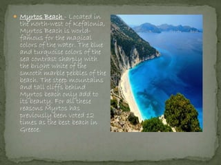  Myrtos Beach - Located in
the north-west of Kefalonia,
Myrtos Beach is world-
famous for the magical
colors of the water. The blue
and turquoise colors of the
sea contrast sharply with
the bright white of the
smooth marble pebbles of the
beach. The steep mountains
and tall cliffs behind
Myrtos beach only add to
its beauty. For all these
reasons Myrtos has
previously been voted 12
times as the best beach in
Greece.
 