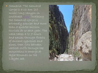  Samaria- The Samariá
Gorge is a 16 km (10
miles) long canyon in
southwest Crete. Walking
the Samariá Gorge is
extremely popular and more
than a quarter million
tourists do so each year. The
walk takes 4 to 7 hours
and passes through forests
of ancient cypresses and
pines, then cuts between
vertical cliffs through the
mountains to emerge at
Agia Roumeli on the
Libyan sea.
 