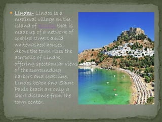  Lindos- Lindos is a
medieval village on the
island of Rhodes that is
made up of a network of
cobbled streets amid
whitewashed houses.
Above the town rises the
acropolis of Lindos,
offering spectacular views
of the surrounding
harbors and coastline.
Lindos beach and Saint
Pauls beach are only a
short distance from the
town center.
 