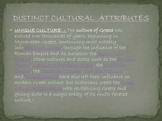  UNIQUE CULTURE - The culture of Greece has
evolved over thousands of years, beginning in
Mycenaean Greece, continuing most notably
into Classical Greece, through the influence of the
Roman Empire and its successor the Byzantine
Empire. Other cultures and states such as the Persian
Empire, Latin and Frankish states, the Ottoman
Empire, the Venetian Republic, Genoese Republic,
and British Empire have also left their influence on
modern Greek culture, but historians credit the Greek
War of Independence with revitalising Greece and
giving birth to a single entity of its multi-faceted
culture.-
 