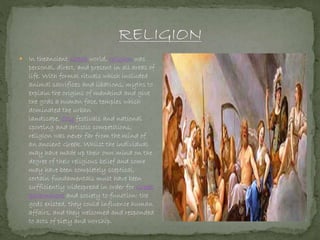  In theancient Greek world, religion was
personal, direct, and present in all areas of
life. With formal rituals which included
animal sacrifices and libations, myths to
explain the origins of mankind and give
the gods a human face, temples which
dominated the urban
landscape, city festivals and national
sporting and artistic competitions,
religion was never far from the mind of
an ancient Greek. Whilst the individual
may have made up their own mind on the
degree of their religious belief and some
may have been completely sceptical,
certain fundamentals must have been
sufficiently widespread in order for Greek
government and society to function: the
gods existed, they could influence human
affairs, and they welcomed and responded
to acts of piety and worship.
 