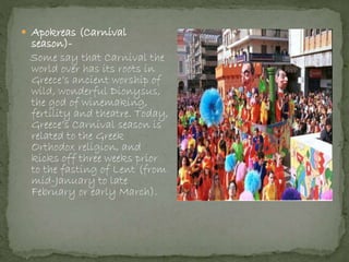  Apokreas (Carnival
season)-
Some say that Carnival the
world over has its roots in
Greece’s ancient worship of
wild, wonderful Dionysus,
the god of winemaking,
fertility and theatre. Today,
Greece’s Carnival season is
related to the Greek
Orthodox religion, and
kicks off three weeks prior
to the fasting of Lent (from
mid-January to late
February or early March).
 