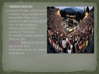  Hellenic Festival -
Imagine the open, dark Greek
summer sky overhead and
the marble tiers of an
ancient Greek theatre filled
with a rapt audience
watching art in the
making. The most
prominent Greek summer
festival, the Hellenic
Festival features a top line-
up of local and
international music, dance
and drama.
 