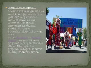  August Moon Festival
Considered the brightest and
most beautiful moon of the
year, the August moon
inspires towns across
Greece to host special
nighttime events and
parties. In Athens,
stunning historical venues
such
as the Acropolis or Roman
Agora open for free moonlit
performances of theatre and
dance. Each year the
program changes, so check
locally when you arrive.
 