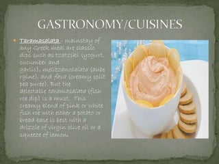  Taramasalata - mainstay of
any Greek meal are classic
dips such as tzatziki (yogurt,
cucumber and
garlic), melitzanosalata (aube
rgine), and fava (creamy split
pea purée). But the
delectable taramasalata (fish
roe dip) is a must. This
creamy blend of pink or white
fish roe with either a potato or
bread base is best with a
drizzle of virgin olive oil or a
squeeze of lemon.
 