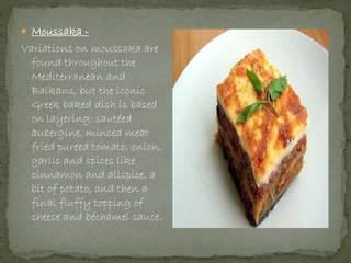 Moussaka -
Variations on moussaka are
found throughout the
Mediterranean and
Balkans, but the iconic
Greek baked dish is based
on layering: sautéed
aubergine, minced meat
fried pureed tomato, onion,
garlic and spices like
cinnamon and allspice, a
bit of potato, and then a
final fluffy topping of
cheese and béchamel sauce.
 