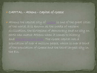  CAPITAL - Athens - Capital of Greece
 Athens the capital city of Greece is one of the great cities
of the world, it is known as the cradle of western
civilization, the birthplace of democracy and no city on
earth can match Athens when it comes to history
and archaeological sites. The Greek capital has a
population of over 4 million people, which is over a third
of the population of Greece and the third largest city in
the EU.
 