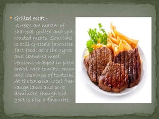  Grilled meat -
Greeks are master of
charcoal-grilled and spit-
roasted meats. Souvlaki
is still Greece’s favourite
fast food, both the gyros
and skewered meat
versions wrapped in pitta
bread, with tomato, onion
and lashings of tzatziki.
At the taverna, local free-
range lamb and pork
dominate, though kid
goat is also a favourite.
 