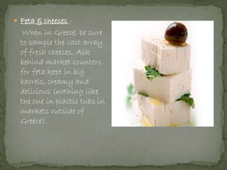  Feta & cheeses -
When in Greece, be sure
to sample the vast array
of fresh cheeses. Ask
behind market counters
for feta kept in big
barrels, creamy and
delicious (nothing like
the one in plastic tubs in
markets outside of
Greece).
 