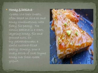  Honey & baklava -
Greeks love their sweets,
often based on olive oil and
honey combinations, with
flaky filo pastry. The
classic baklava is a start,
layering honey, filo and
ground nuts. Or
try galaktoboureko, a
sinful custard-filled
pastry. Simply, pour a
lovely dollop of local thyme
honey over fresh Greek
yogurt.
 