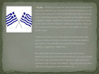  FLAG - The flag of Greece has nine horizontal stripes of blue
and white, alternating, with blue on the top and bottom. In the
canton is a white cross on a blue background. The nine stripes
of the Greek flag represent the syllables in the Greek saying,
“Freedom or Death” (Eleftheria i thanatos) and the nine letters
in the Greek word for “freedom” (eleftheria). Another theory for
the significance of the nine stripes is the traditional nine
Greek Muses.
The blue and white cross in the canton represents the Greek
religion, Eastern Orthodox Christianity. The exact shade of
blue used in the Greek flag has varied over history, but
recently is typically a deeper blue.
Blue and white have long been associated with Greece,
referencing the sky and sea and the nation's cultural heritage.
The colors may have been used to represent Greek gods and
goddesses, like Achilles and Athena. They may have also been
used during Byzantine and Ottoman rule.
 