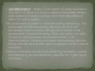  GOVERNMENT - Athens is the capital of Greece and has a
population of about 4.5 million people in the greater Athens
area. Greece is a small country with a total population of
about 10 million people.
The government of Greece is a parliamentary democracy. The
people elect 300 parliamentary deputies who form the
parliament which conducts the legislative duties of the
government. The political party which can collect 151 seats
or more in the parliament assumesthe duties of the
administration. The party president automaticaly becomes
Prime Minister and he then appoints people to become cabinet
ministers.
There is a President but he is not elected by the people. Instead,
he is elected by the parliamentary deputies for 5 year terms
at a time.
 
