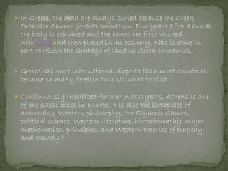 In Greece, the dead are always buried because the Greek
Orthodox Church forbids cremation. Five years after a burial,
the body is exhumed and the bones are first washed
with wine and then placed in an ossuary. This is done in
part to relieve the shortage of land in Greek cemeteries.
 Greece has more international airports than most countries
because so many foreign tourists want to visit.
 Continuously inhabited for over 7,000 years, Athens is one
of the oldest cities in Europe. It is also the birthplace of
democracy, Western philosophy, the Olympic Games,
political science, Western literature, historiography, major
mathematical principles, and Western theories of tragedy
and comedy.g
 