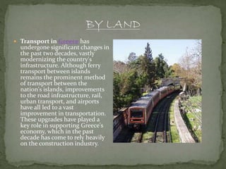  Transport in Greece has
undergone significant changes in
the past two decades, vastly
modernizing the country's
infrastructure. Although ferry
transport between islands
remains the prominent method
of transport between the
nation's islands, improvements
to the road infrastructure, rail,
urban transport, and airports
have all led to a vast
improvement in transportation.
These upgrades have played a
key role in supporting Greece's
economy, which in the past
decade has come to rely heavily
on the construction industry.
 