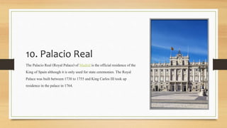 10. Palacio Real
The Palacio Real (Royal Palace) of Madrid is the officialresidence ofthe
King of Spain although it is only used for state ceremonies.The Royal
Palace was built between 1738 to 1755 and King Carlos III took up
residence in the palace in 1764.
 