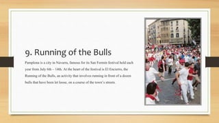 9. Running of the Bulls
Pamplona is a city in Navarra, famous for its San Fermín festivalheld each
year from July 6th – 14th. At the heart of the festival isEl Encierro, the
Running of the Bulls, an activitythat involvesrunning in front of a dozen
bulls that have been let loose, on a course of the town’s streets.
 