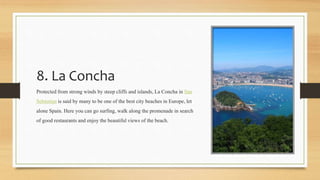 8. La Concha
Protectedfrom strong winds by steep cliffs and islands, La Concha in San
Sebastian is said by many to be one of the best city beaches in Europe, let
alone Spain. Here you can go surfing, walk along the promenade in search
of good restaurants and enjoy the beautifulviews of the beach.
 