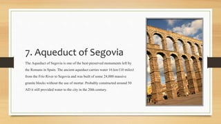 7. Aqueduct of Segovia
The Aqueduct of Segovia is one of the best-preservedmonuments left by
the Romans in Spain. The ancientaqueduct carrieswater 16 km (10 miles)
from the Frío River to Segovia and was built of some 24,000 massive
granite blocks without the use of mortar. Probably constructed around 50
AD it still providedwater to the city in the 20th century.
 