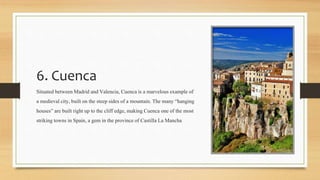 6. Cuenca
Situated between Madrid and Valencia, Cuenca is a marvelousexample of
a medieval city, built on the steep sides of a mountain. The many “hanging
houses” are built right up to the cliff edge, making Cuenca one of the most
strikingtowns in Spain, a gem in the provinceof Castilla La Mancha
 