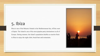 5. Ibiza
Ibiza is one of the Balearic Islands in the MediterraneanSea, off the coast
of Spain. The island is one of the most popular party destinationsin all of
Europe. During summer, the island’spopulationdoubles as tourists flock
to Ibiza to enjoy the night clubs, beach bars and restaurants.
 