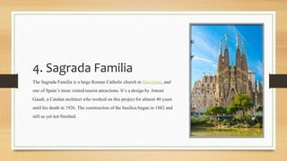 4. Sagrada Familia
The Sagrada Familia is a large Roman Catholic church in Barcelona,and
one of Spain’s most visited touristattractions. It’s a design by Antoni
Gaudí, a Catalan architect who worked on this project for almost 40 years
until his death in 1926. The construction ofthe basilicabegan in 1882 and
still as yet not finished.
 