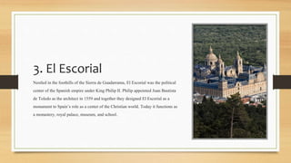 3. El Escorial
Nestled in the foothills of the Sierra de Guadarrama, El Escorial was the political
center of the Spanish empire under King Philip II. Philip appointed Juan Bautista
de Toledo as the architect in 1559 and together they designed El Escorial as a
monument to Spain’s role as a center of the Christian world. Today it functions as
a monastery, royal palace, museum, and school.
 