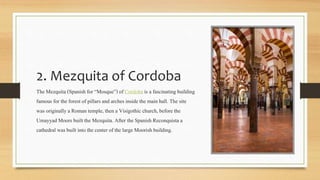 2. Mezquita of Cordoba
The Mezquita (Spanish for “Mosque”) of Cordoba is a fascinating building
famous for the forest of pillars and arches inside the main hall. The site
was originallya Roman temple, then a Visigothic church, before the
Umayyad Moors built the Mezquita.After the Spanish Reconquista a
cathedral was built into the center of the large Moorish building.
 
