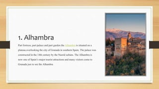 1. Alhambra
Part fortress, part palace andpart garden the Alhambra is situatedon a
plateauoverlookingthe city of Granada in southern Spain. The palace was
constructed in the 14th century by the Nasrid sultans. The Alhambra is
now one of Spain’s major tourist attractions and many visitors come to
Granada just to see the Alhambra
 