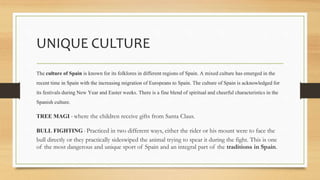 UNIQUE CULTURE
The culture of Spain is known for its folklores in different regions of Spain. A mixed culture has emerged in the
recent time in Spain with the increasingmigration of Europeansto Spain. The culture ofSpain is acknowledgedfor
its festivalsduring New Year and Easter weeks. There is a fine blend of spiritualand cheerful characteristicsin the
Spanish culture.
TREE MAGI - where the children receive gifts from Santa Claus.
BULL FIGHTING - Practiced in two different ways, either the rider or his mount were to face the
bull directly or they practically sideswiped the animal trying to spear it during the fight. This is one
of the most dangerous and unique sport of Spain and an integral part of the traditions in Spain.
 