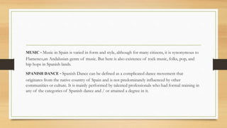 MUSIC - Music in Spain is varied in form and style, although for many citizens, it is synonymous to
Flamenco,an Andalusian genre of music. But here is also existence of rock music, folks, pop, and
hip hops in Spanish lands.
SPANISH DANCE - Spanish Dance can be defined as a complicated dance movement that
originates from the native country of Spain and is not predominately influenced by other
communities or culture. It is mainly performed by talented professionals who had formal training in
any of the categories of Spanish dance and / or attained a degree in it.
 
