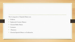 The 6 categories of Spanish Dance are:
• Folklore
• Eighteenth Century Dances
• Classical Ballet Dance
• Castanets
• Flamenco
• Classical Spanish Dance or Estilización
 