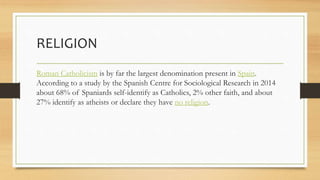 RELIGION
Roman Catholicism is by far the largest denomination present in Spain.
According to a study by the Spanish Centre for Sociological Research in 2014
about 68% of Spaniards self-identify as Catholics, 2% other faith, and about
27% identify as atheists or declare they have no religion.
 