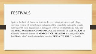 FESTIVALS
Spain is the land of fiestas or festivals. In every single city, town and village
there is a festival of some kind which gets all the townsfolk out on the streets
partying with their neighbours. The biggest festivals of international fame are
the BULL RUNNING OF PAMPLONA, the fireworks of LAS FALLAS in
Valencia, the mock battles of MOROS Y CRISTIANOS in Alcoy, SEMANA
SANTA in all of Andalucia and the massive FERIA DE ABRIL in Seville.
 