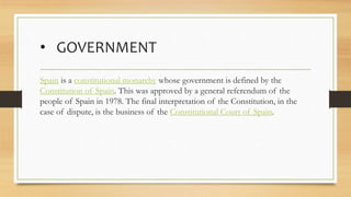 • GOVERNMENT
Spain is a constitutional monarchy whose government is defined by the
Constitution of Spain. This was approved by a general referendum of the
people of Spain in 1978. The final interpretation of the Constitution, in the
case of dispute, is the business of the Constitutional Court of Spain.
 