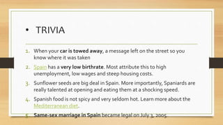 • TRIVIA
1. When your car is towed away, a message left on the street so you
know where it was taken
2. Spain has a very low birthrate. Most attribute this to high
unemployment, low wages and steep housing costs.
3. Sunflower seeds are big deal in Spain. More importantly, Spaniards are
really talented at opening and eating them at a shocking speed.
4. Spanish food is not spicy and very seldom hot. Learn more about the
Mediterranean diet.
5. Same-sex marriage in Spain became legal on July 3, 2005.
 