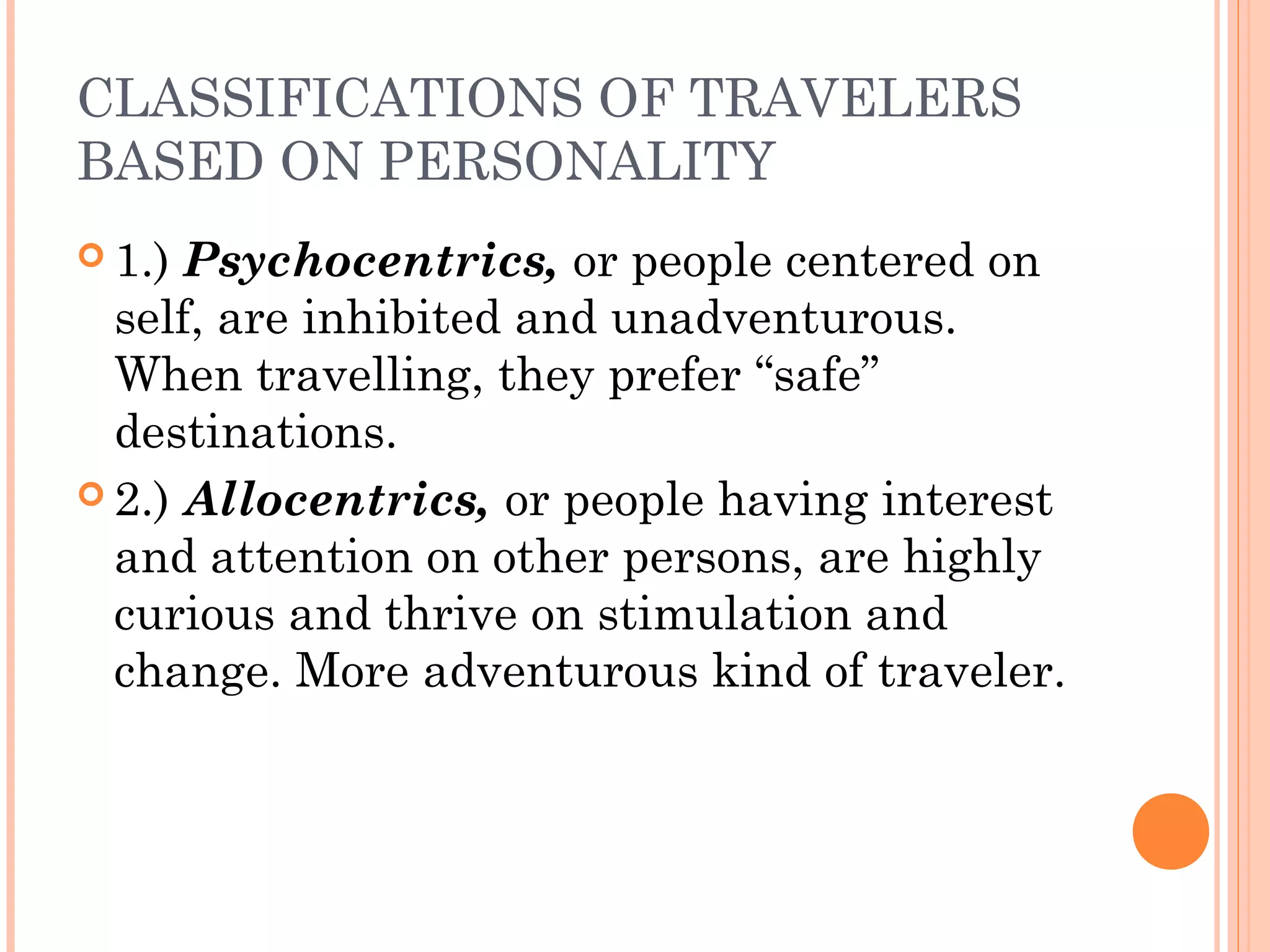 CLASSIFICATIONS OF TRAVELERS
BASED ON PERSONALITY
 1.) Psychocentrics, or people centered on
self, are inhibited and unadventurous.
When travelling, they prefer “safe”
destinations.
 2.) Allocentrics, or people having interest
and attention on other persons, are highly
curious and thrive on stimulation and
change. More adventurous kind of traveler.
 