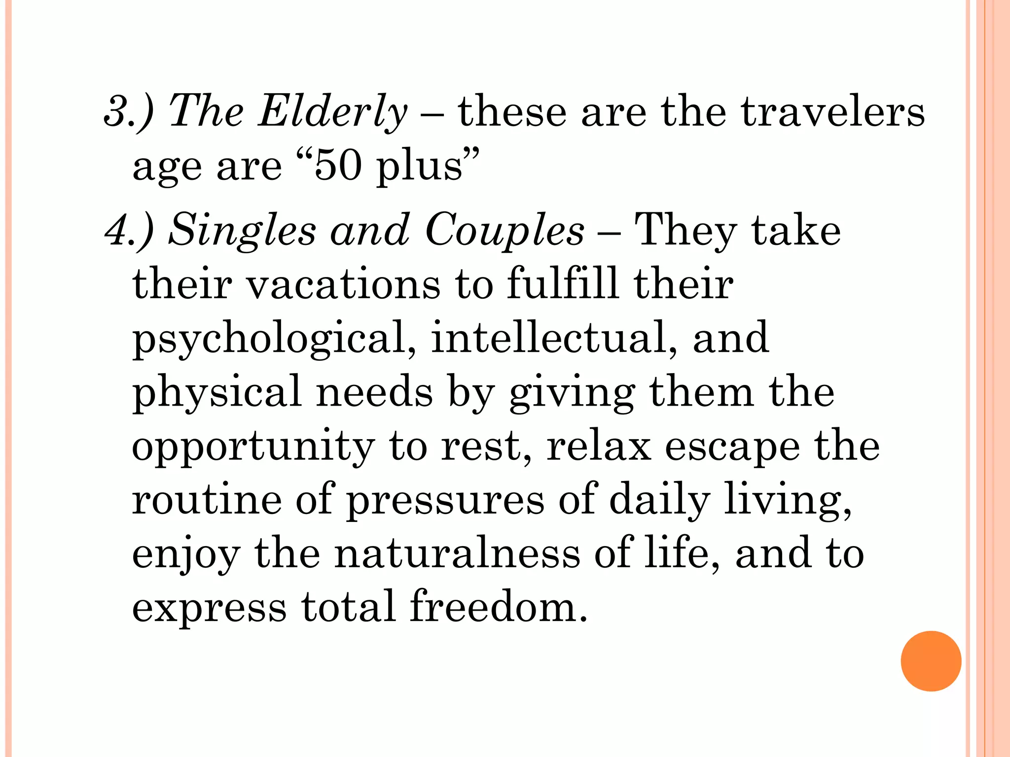 3.) The Elderly – these are the travelers
age are “50 plus”
4.) Singles and Couples – They take
their vacations to fulfill their
psychological, intellectual, and
physical needs by giving them the
opportunity to rest, relax escape the
routine of pressures of daily living,
enjoy the naturalness of life, and to
express total freedom.
 