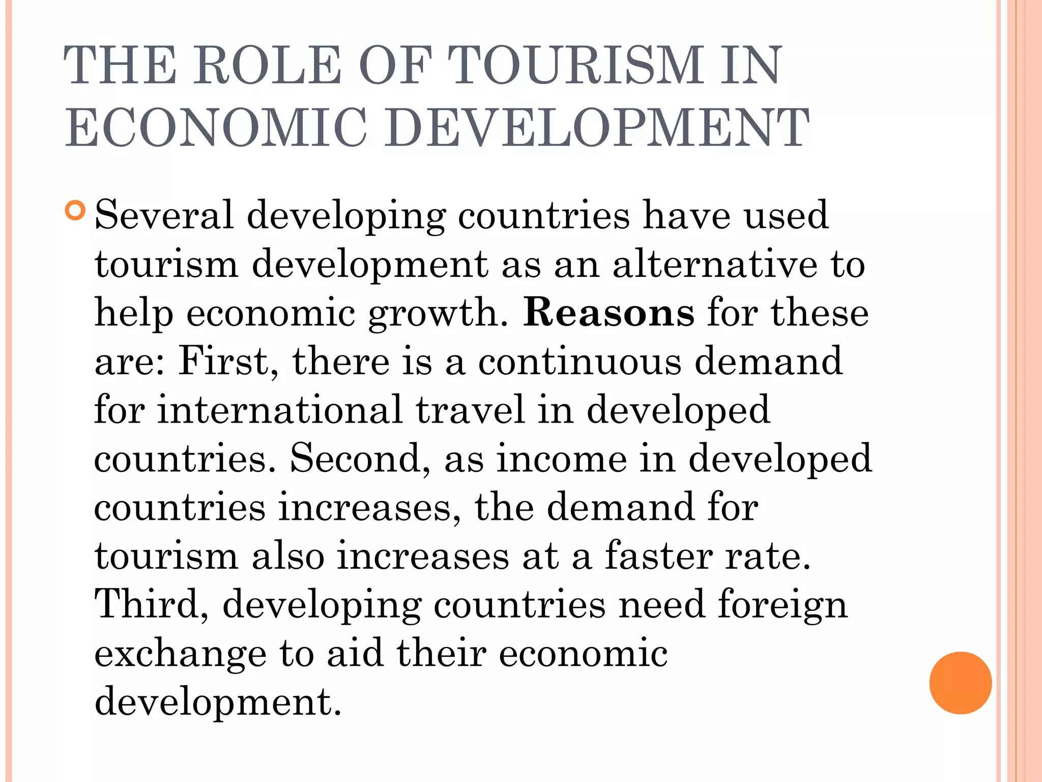 THE ROLE OF TOURISM IN
ECONOMIC DEVELOPMENT
 Several developing countries have used
tourism development as an alternative to
help economic growth. Reasons for these
are: First, there is a continuous demand
for international travel in developed
countries. Second, as income in developed
countries increases, the demand for
tourism also increases at a faster rate.
Third, developing countries need foreign
exchange to aid their economic
development.
 
