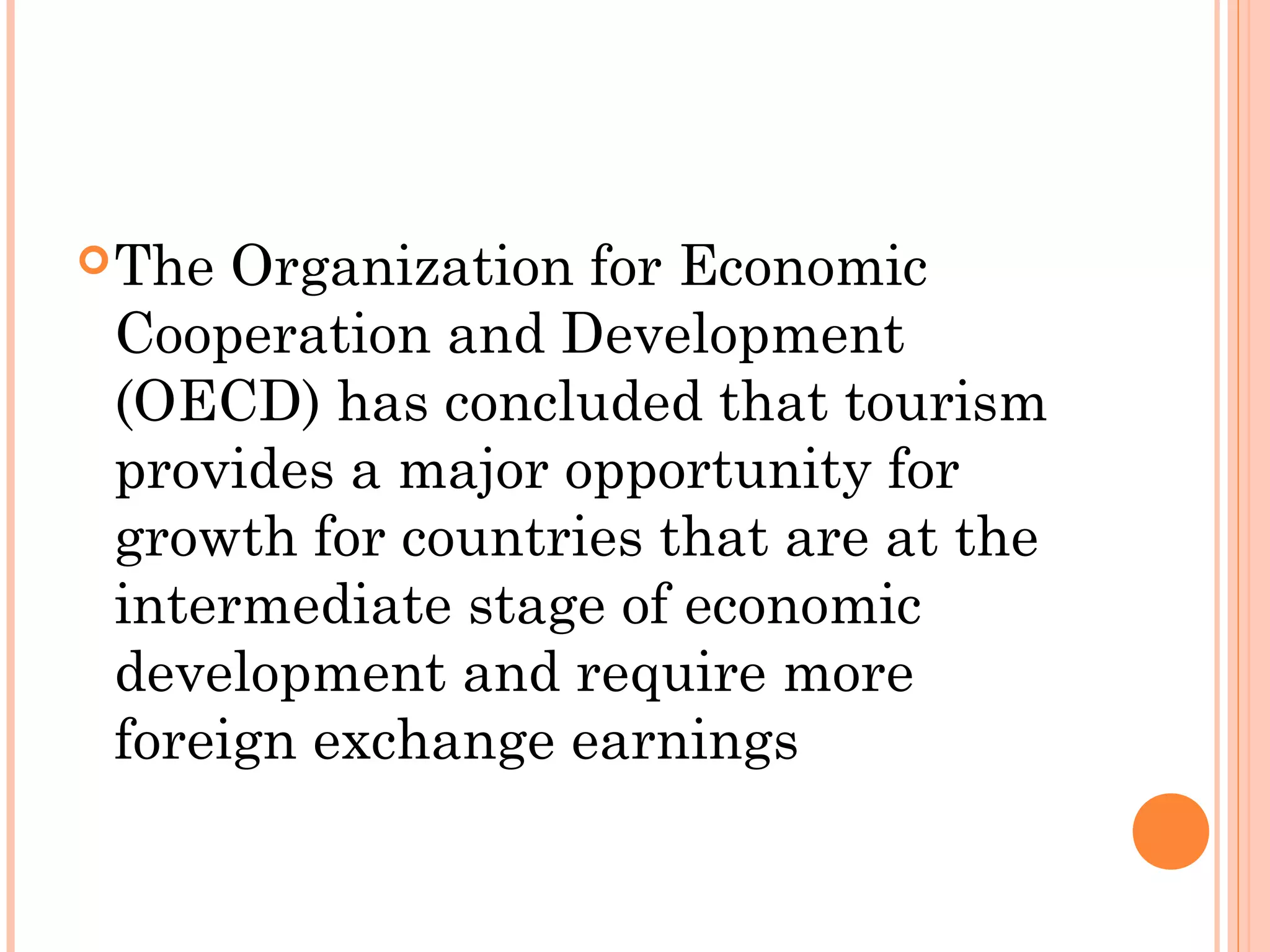 The Organization for Economic
Cooperation and Development
(OECD) has concluded that tourism
provides a major opportunity for
growth for countries that are at the
intermediate stage of economic
development and require more
foreign exchange earnings
 