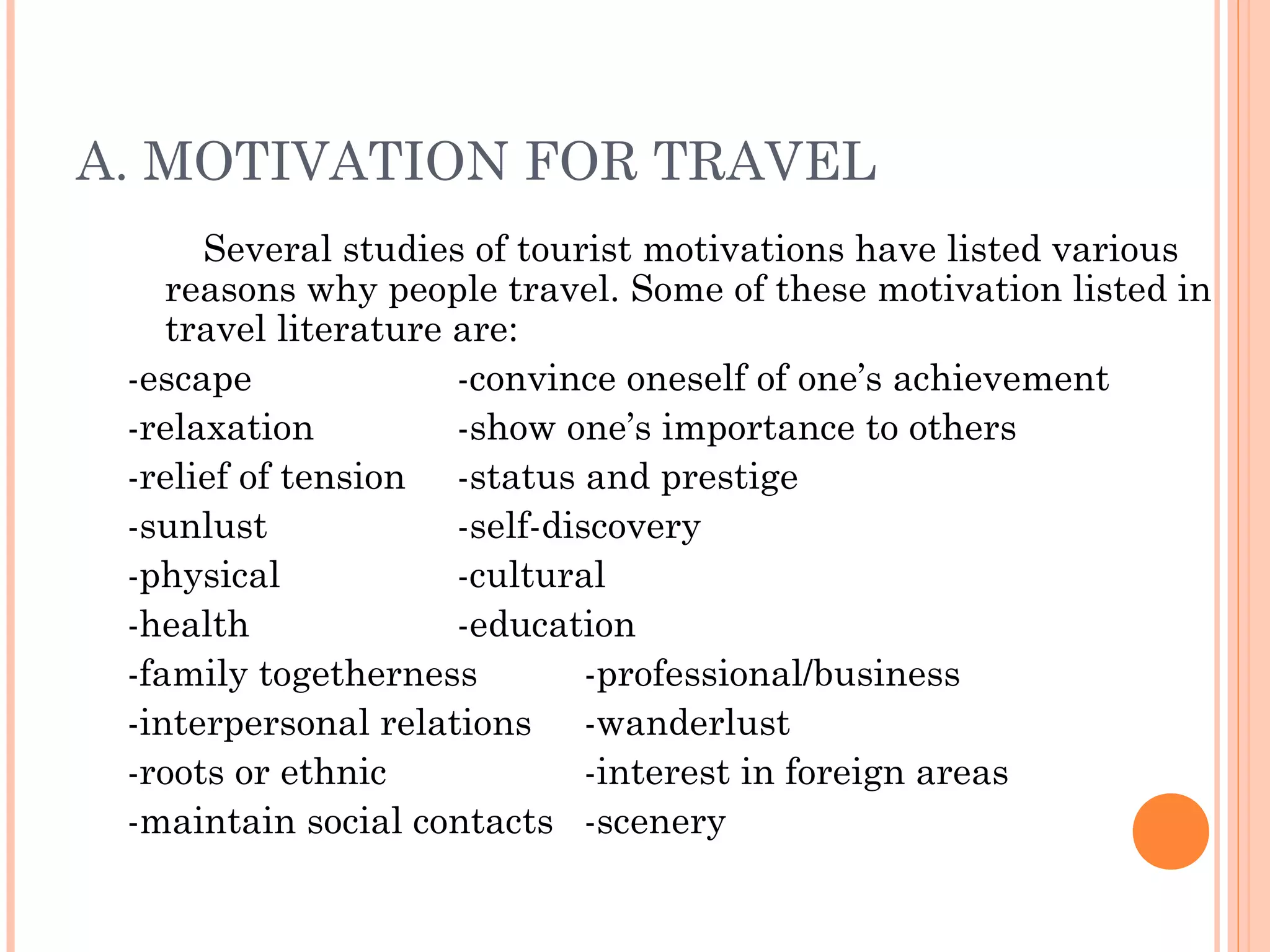 A. MOTIVATION FOR TRAVEL
Several studies of tourist motivations have listed various
reasons why people travel. Some of these motivation listed in
travel literature are:
-escape -convince oneself of one’s achievement
-relaxation -show one’s importance to others
-relief of tension -status and prestige
-sunlust -self-discovery
-physical -cultural
-health -education
-family togetherness -professional/business
-interpersonal relations -wanderlust
-roots or ethnic -interest in foreign areas
-maintain social contacts -scenery
 