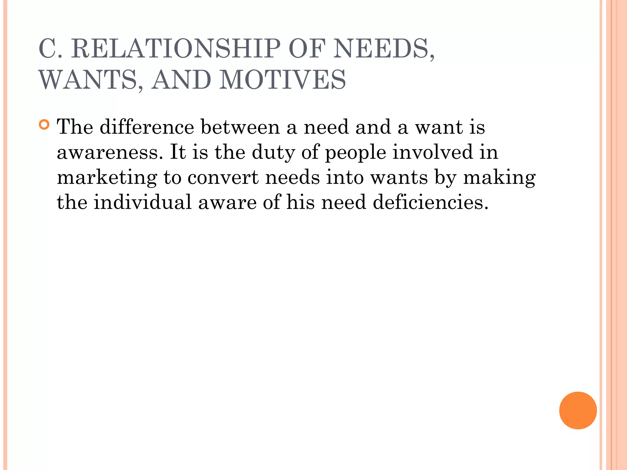 C. RELATIONSHIP OF NEEDS,
WANTS, AND MOTIVES
 The difference between a need and a want is
awareness. It is the duty of people involved in
marketing to convert needs into wants by making
the individual aware of his need deficiencies.
 
