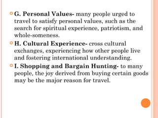 G. Personal Values- many people urged to
travel to satisfy personal values, such as the
search for spiritual experience, patriotism, and
whole-someness.
 H. Cultural Experience- cross cultural
exchanges, experiencing how other people live
and fostering international understanding.
 I. Shopping and Bargain Hunting- to many
people, the joy derived from buying certain goods
may be the major reason for travel.
 