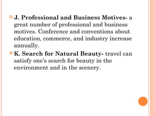  J. Professional and Business Motives- a
great number of professional and business
motives. Conference and conventions about
education, commerce, and industry increase
annually.
 K. Search for Natural Beauty- travel can
satisfy one’s search for beauty in the
environment and in the scenery.
 