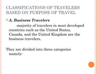 CLASSIFICATIONS OF TRAVELERS
BASED ON PURPOSE OF TRAVEL
 A. Business Travelers
-majority of travelers in most developed
countries such as the United States,
Canada, and the United Kingdom are the
business travelers.
They are divided into three categories
namely:
 