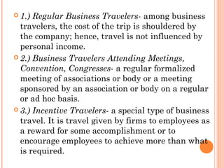  1.) Regular Business Travelers- among business
travelers, the cost of the trip is shouldered by
the company; hence, travel is not influenced by
personal income.
 2.) Business Travelers Attending Meetings,
Convention, Congresses- a regular formalized
meeting of associations or body or a meeting
sponsored by an association or body on a regular
or ad hoc basis.
 3.) Incentive Travelers- a special type of business
travel. It is travel given by firms to employees as
a reward for some accomplishment or to
encourage employees to achieve more than what
is required.
 