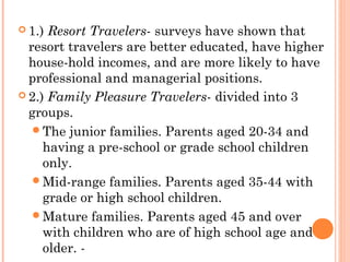  1.) Resort Travelers- surveys have shown that
resort travelers are better educated, have higher
house-hold incomes, and are more likely to have
professional and managerial positions.
 2.) Family Pleasure Travelers- divided into 3
groups.
The junior families. Parents aged 20-34 and
having a pre-school or grade school children
only.
Mid-range families. Parents aged 35-44 with
grade or high school children.
Mature families. Parents aged 45 and over
with children who are of high school age and
older. -
 