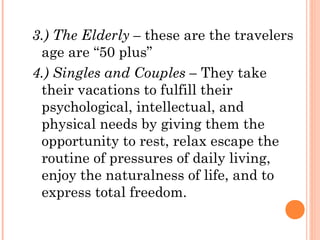 3.) The Elderly – these are the travelers
age are “50 plus”
4.) Singles and Couples – They take
their vacations to fulfill their
psychological, intellectual, and
physical needs by giving them the
opportunity to rest, relax escape the
routine of pressures of daily living,
enjoy the naturalness of life, and to
express total freedom.
 